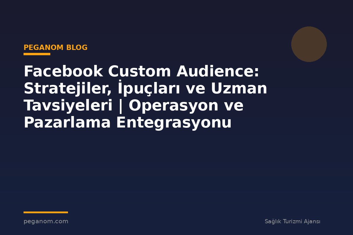 Facebook Custom Audience: Stratejiler, İpuçları ve Uzman Tavsiyeleri | Operasyon ve Pazarlama Entegrasyonu