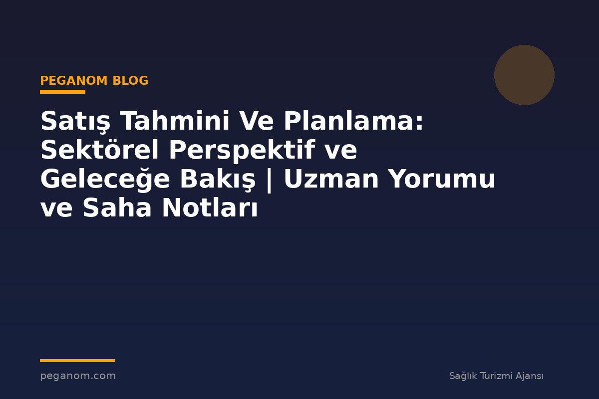 Satış Tahmini Ve Planlama: Sektörel Perspektif ve Geleceğe Bakış | Uzman Yorumu ve Saha Notları