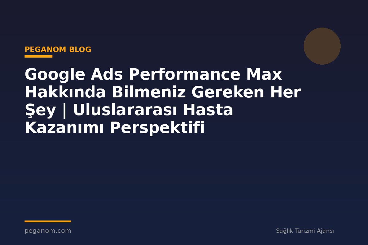 Google Ads Performance Max Hakkında Bilmeniz Gereken Her Şey | Uluslararası Hasta Kazanımı Perspektifi