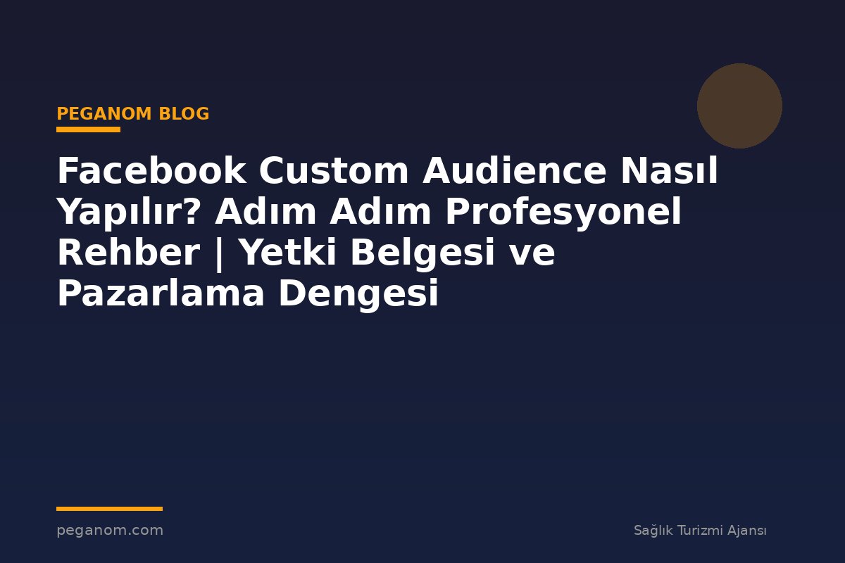 Facebook Custom Audience Nasıl Yapılır? Adım Adım Profesyonel Rehber | Yetki Belgesi ve Pazarlama Dengesi