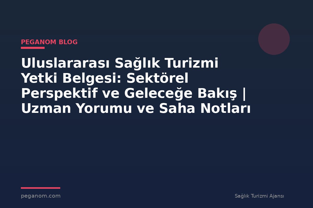 Uluslararası Sağlık Turizmi Yetki Belgesi: Sektörel Perspektif ve Geleceğe Bakış | Uzman Yorumu ve Saha Notları