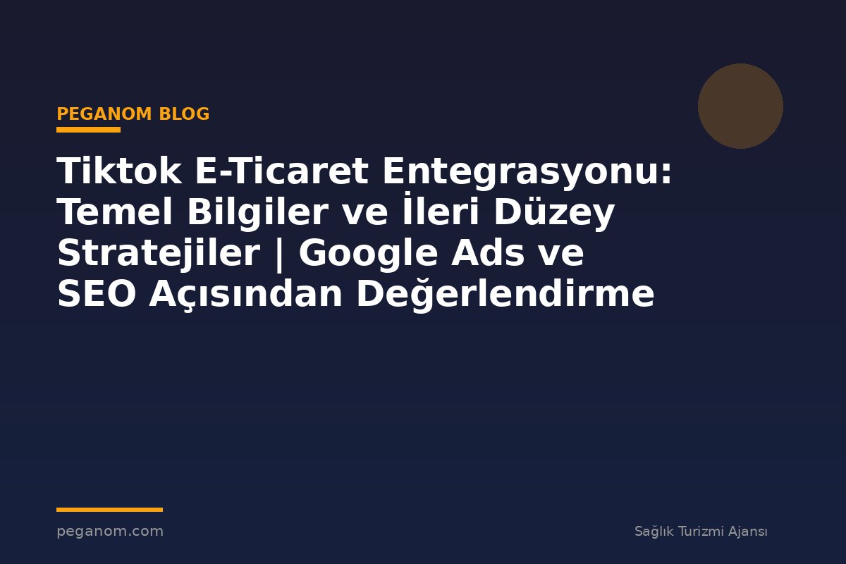 Tiktok E-Ticaret Entegrasyonu: Temel Bilgiler ve İleri Düzey Stratejiler | Google Ads ve SEO Açısından Değerlendirme