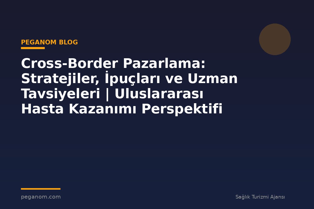 Cross-Border Pazarlama: Stratejiler, İpuçları ve Uzman Tavsiyeleri | Uluslararası Hasta Kazanımı Perspektifi