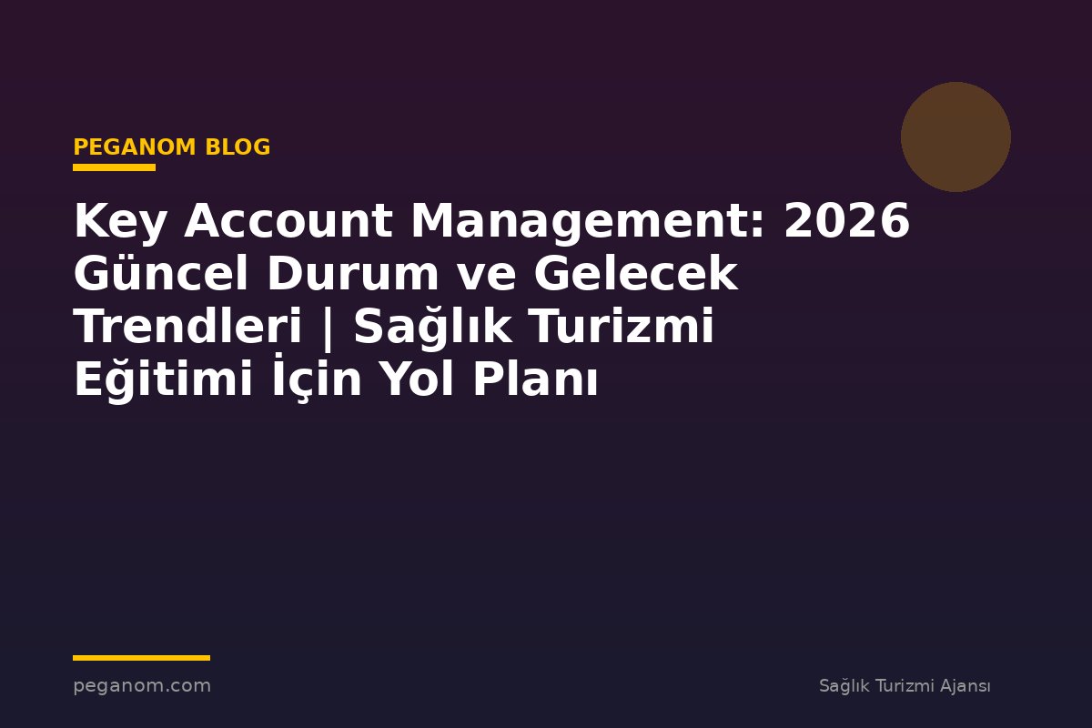 Key Account Management: 2026 Güncel Durum ve Gelecek Trendleri | Sağlık Turizmi Eğitimi İçin Yol Planı