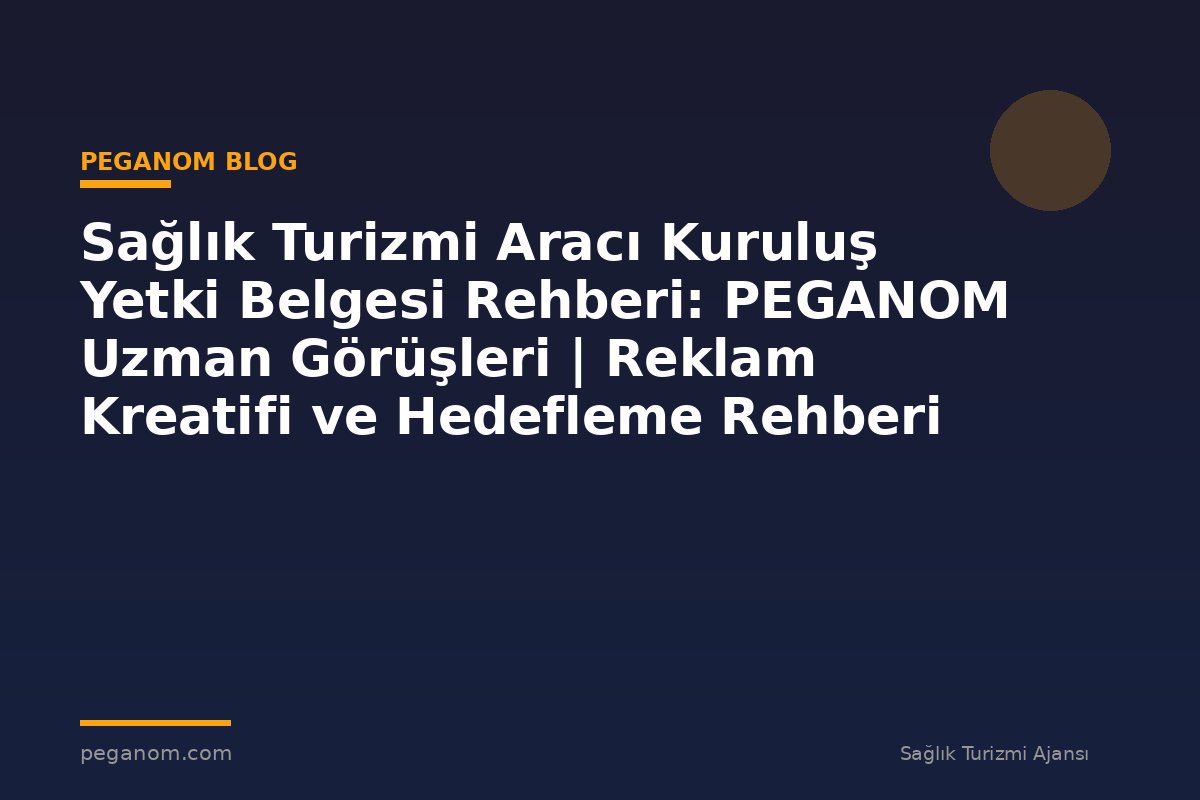 Sağlık Turizmi Aracı Kuruluş Yetki Belgesi Rehberi: PEGANOM Uzman Görüşleri | Reklam Kreatifi ve Hedefleme Rehberi