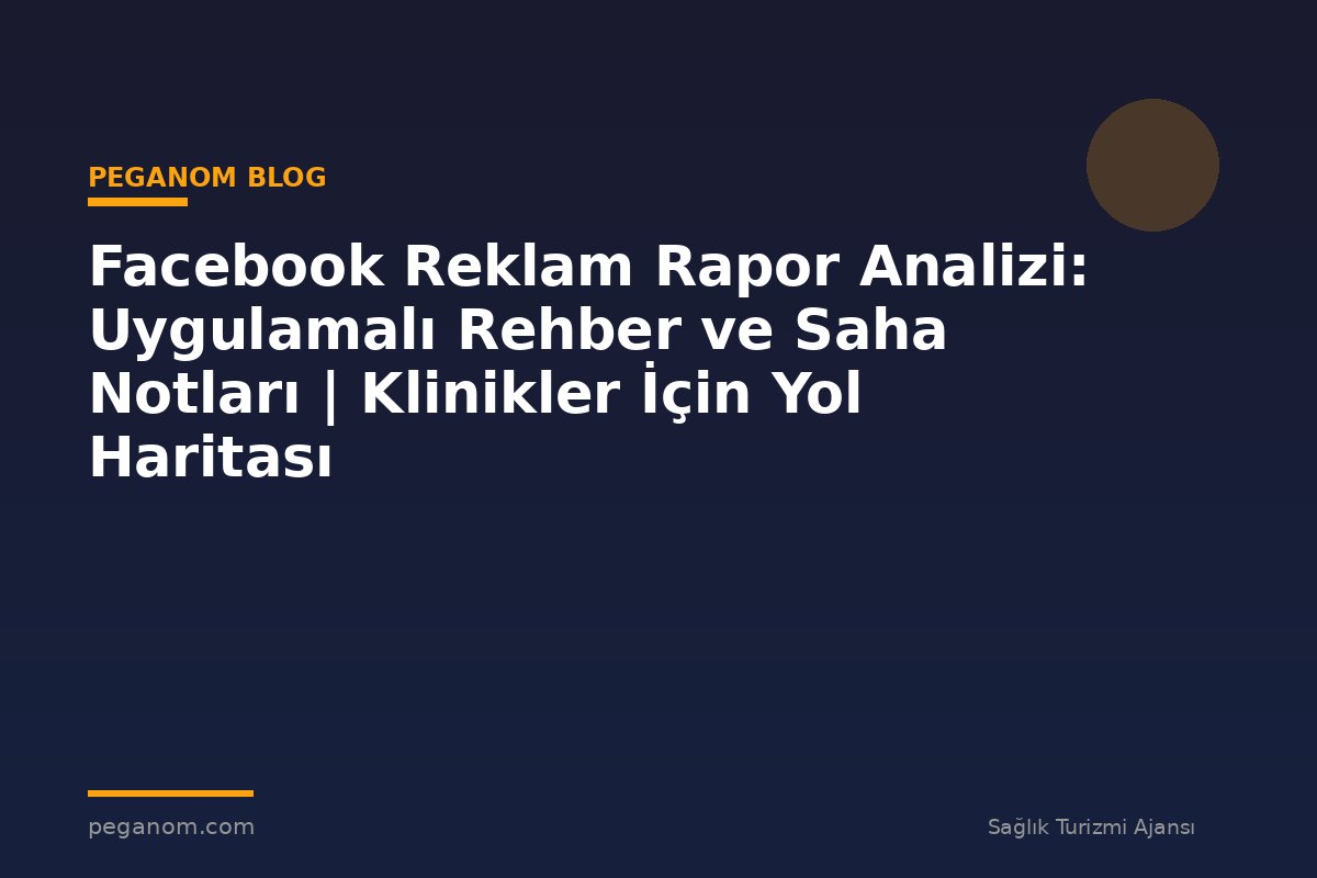 Facebook Reklam Rapor Analizi: Uygulamalı Rehber ve Saha Notları | Klinikler İçin Yol Haritası