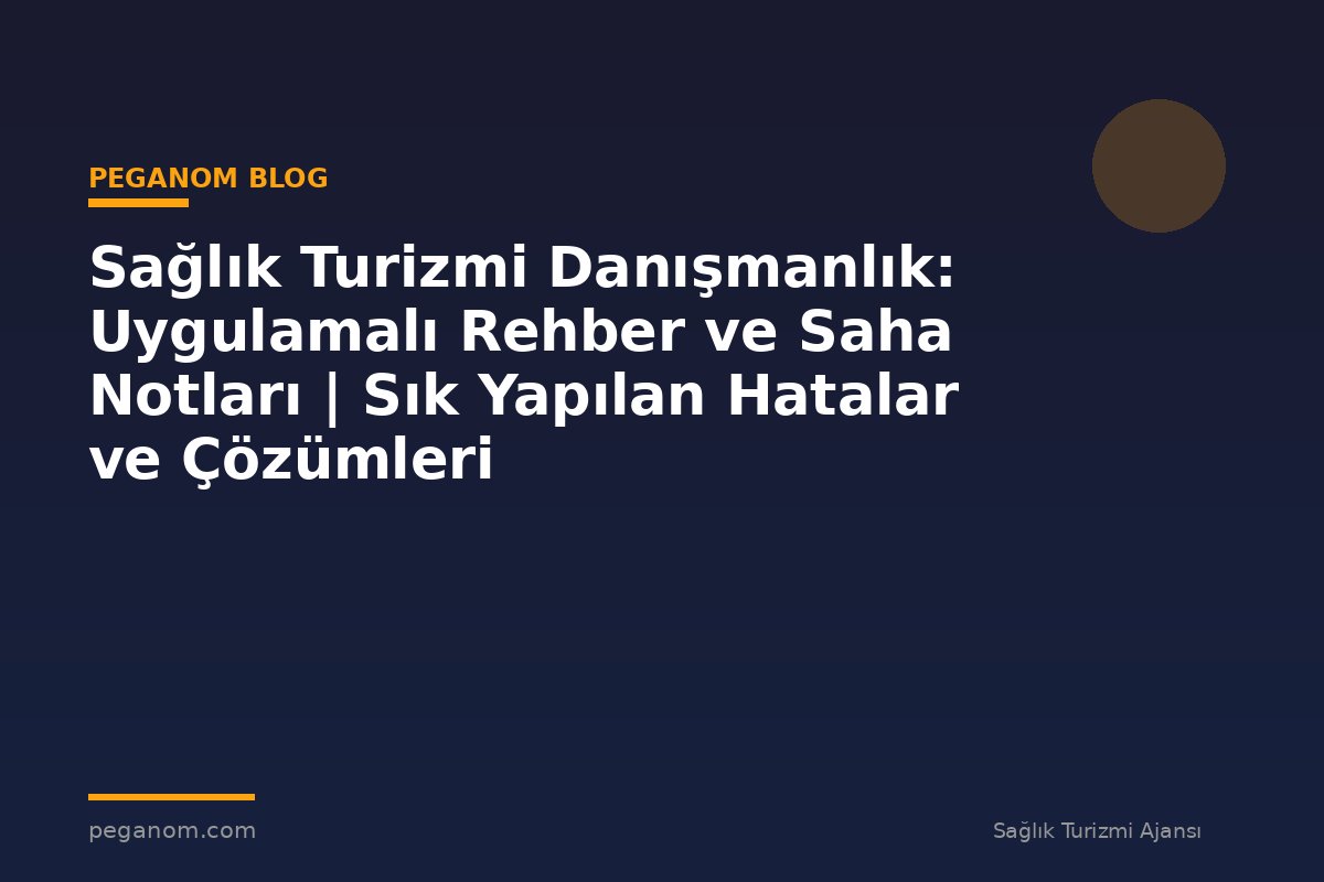 Sağlık Turizmi Danışmanlık: Uygulamalı Rehber ve Saha Notları | Sık Yapılan Hatalar ve Çözümleri
