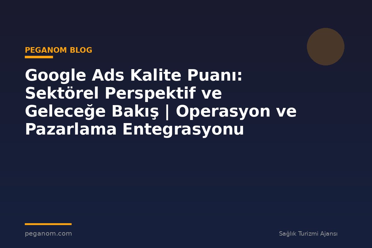 Google Ads Kalite Puanı: Sektörel Perspektif ve Geleceğe Bakış | Operasyon ve Pazarlama Entegrasyonu