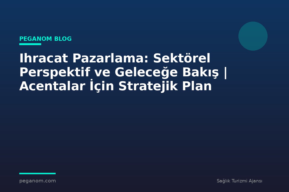 Ihracat Pazarlama: Sektörel Perspektif ve Geleceğe Bakış | Acentalar İçin Stratejik Plan