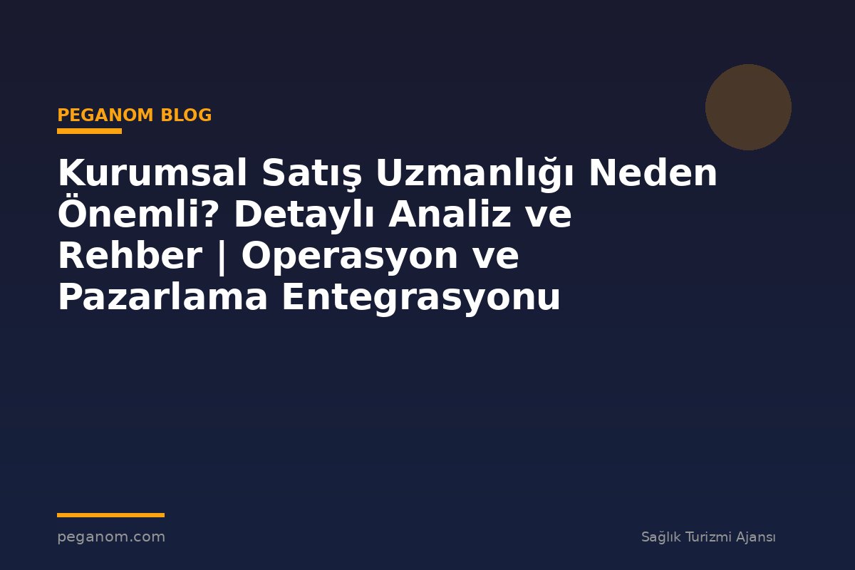Kurumsal Satış Uzmanlığı Neden Önemli? Detaylı Analiz ve Rehber | Operasyon ve Pazarlama Entegrasyonu