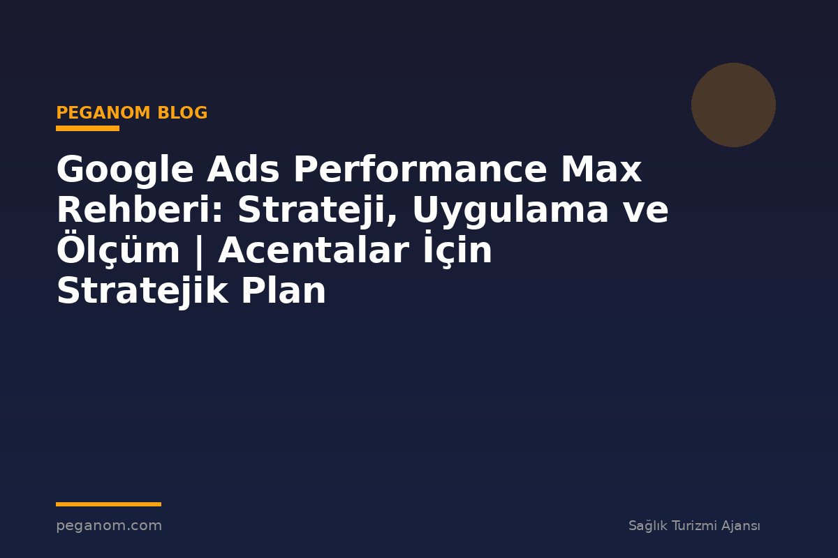 Google Ads Performance Max Rehberi: Strateji, Uygulama ve Ölçüm | Acentalar İçin Stratejik Plan