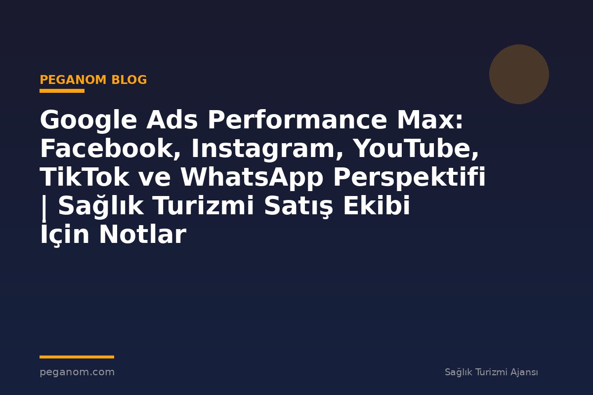 Google Ads Performance Max: Facebook, Instagram, YouTube, TikTok ve WhatsApp Perspektifi | Sağlık Turizmi Satış Ekibi İçin Notlar