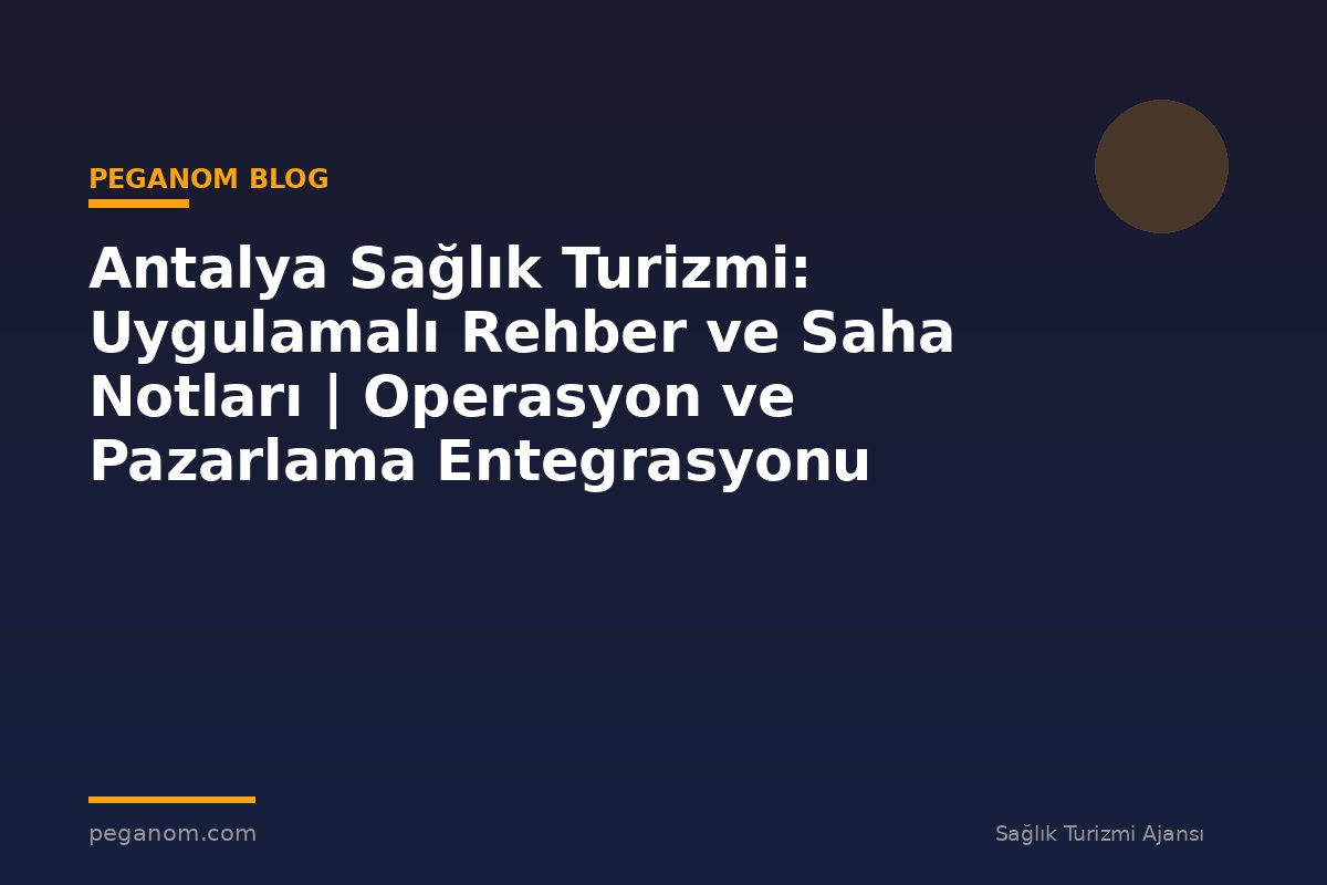 Antalya Sağlık Turizmi: Uygulamalı Rehber ve Saha Notları | Operasyon ve Pazarlama Entegrasyonu