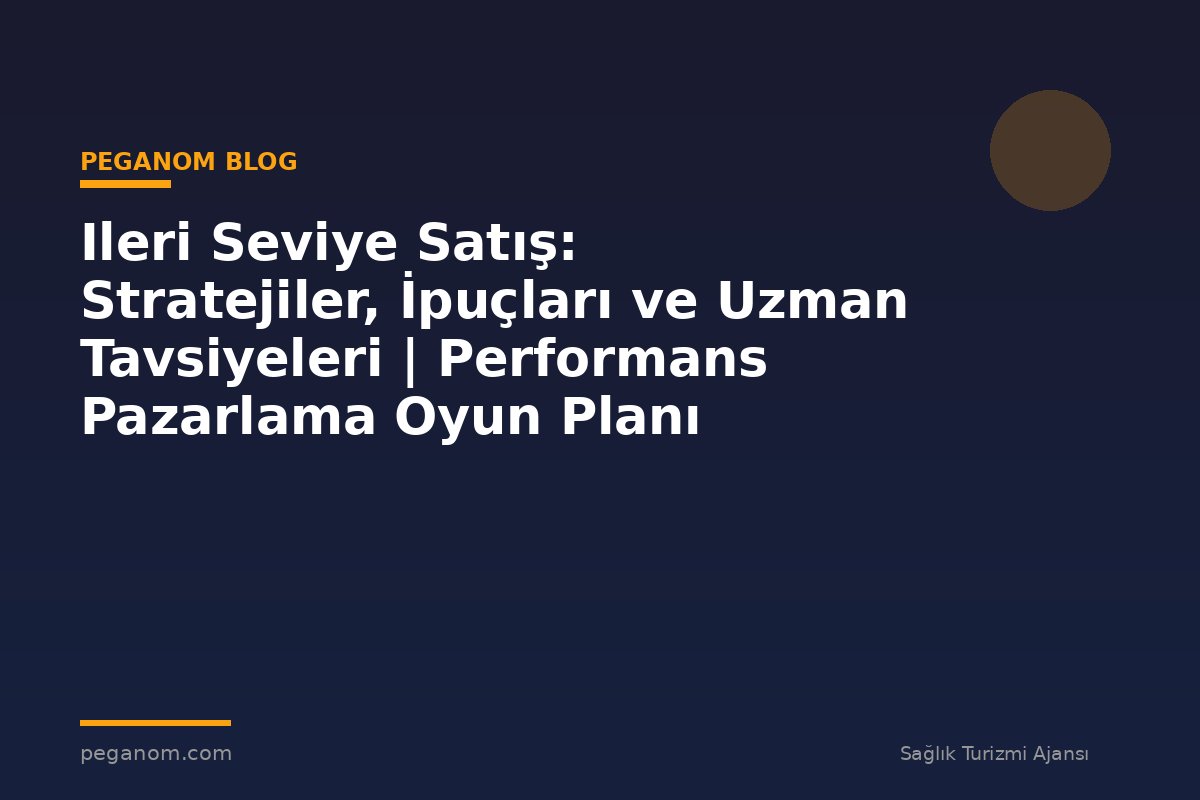 Ileri Seviye Satış: Stratejiler, İpuçları ve Uzman Tavsiyeleri | Performans Pazarlama Oyun Planı
