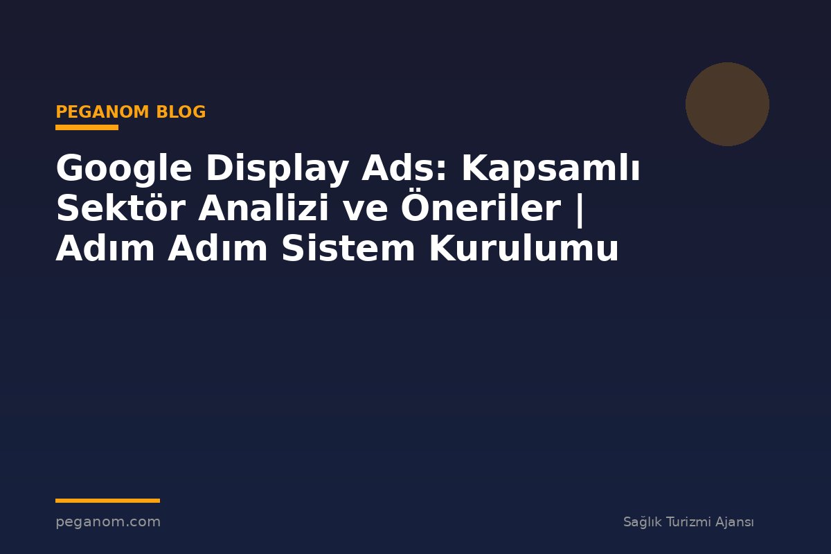Google Display Ads: Kapsamlı Sektör Analizi ve Öneriler | Adım Adım Sistem Kurulumu