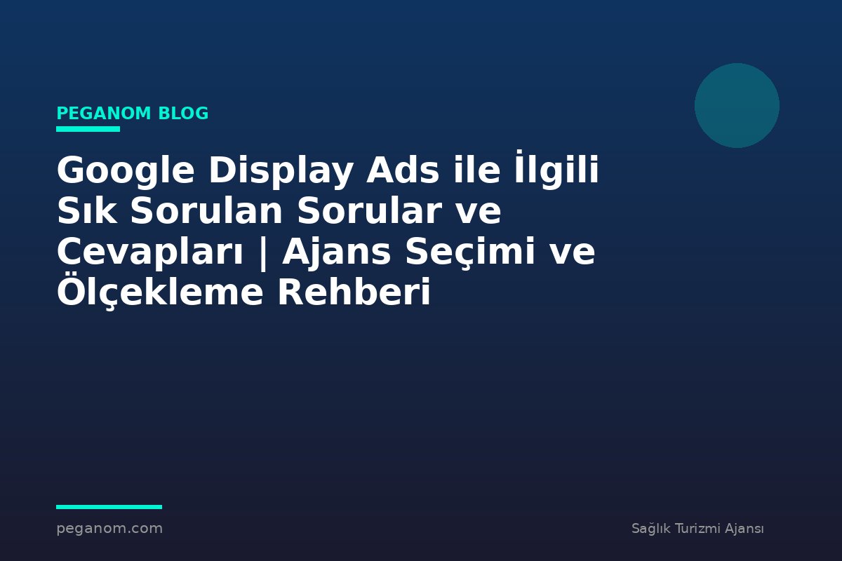 Google Display Ads ile İlgili Sık Sorulan Sorular ve Cevapları | Ajans Seçimi ve Ölçekleme Rehberi