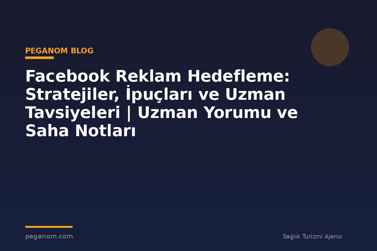 Facebook Reklam Hedefleme: Stratejiler, İpuçları ve Uzman Tavsiyeleri | Uzman Yorumu ve Saha Notları