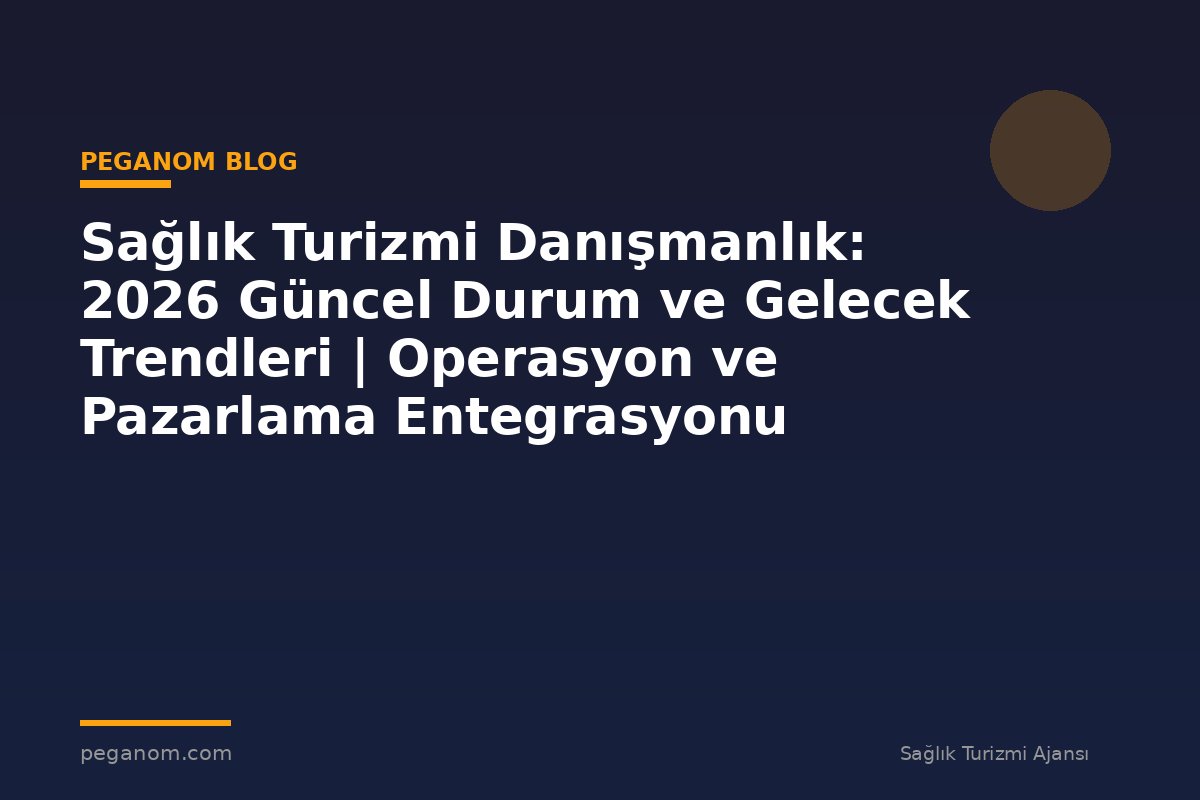 Sağlık Turizmi Danışmanlık: 2026 Güncel Durum ve Gelecek Trendleri | Operasyon ve Pazarlama Entegrasyonu