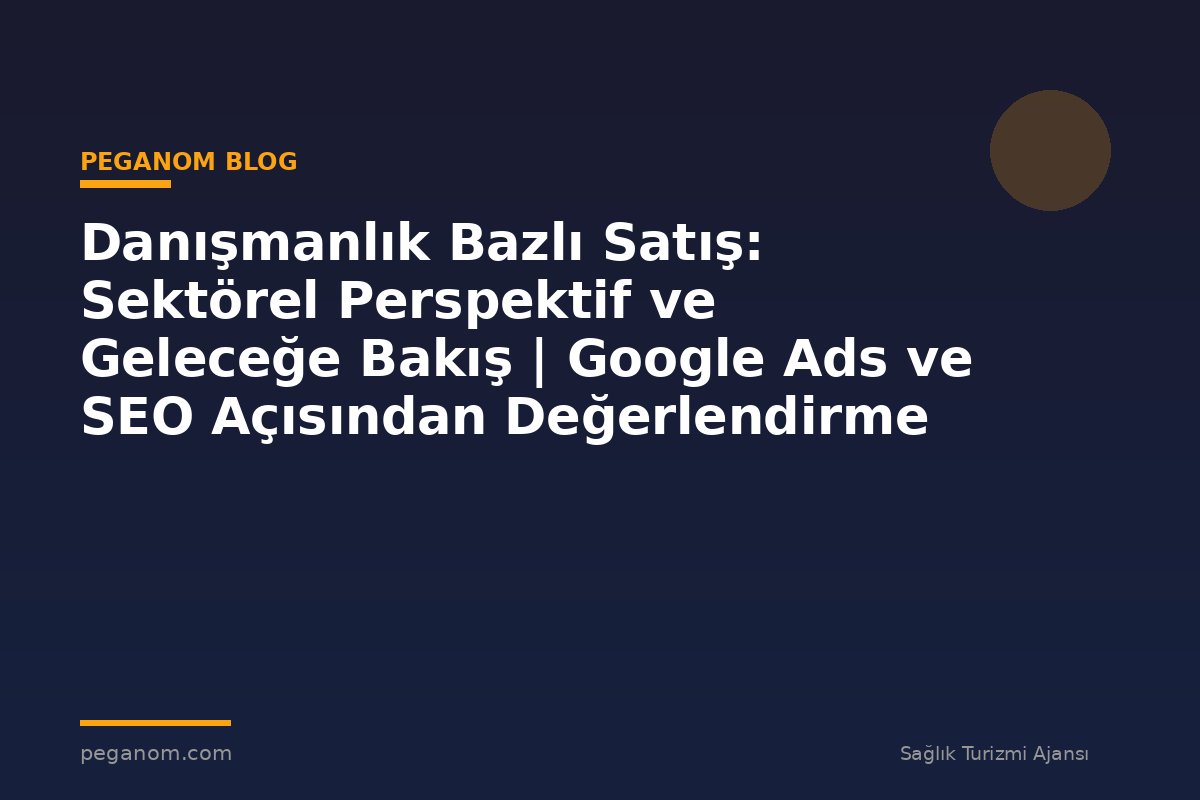 Danışmanlık Bazlı Satış: Sektörel Perspektif ve Geleceğe Bakış | Google Ads ve SEO Açısından Değerlendirme