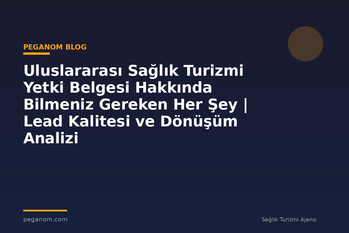 Uluslararası Sağlık Turizmi Yetki Belgesi Hakkında Bilmeniz Gereken Her Şey | Lead Kalitesi ve Dönüşüm Analizi