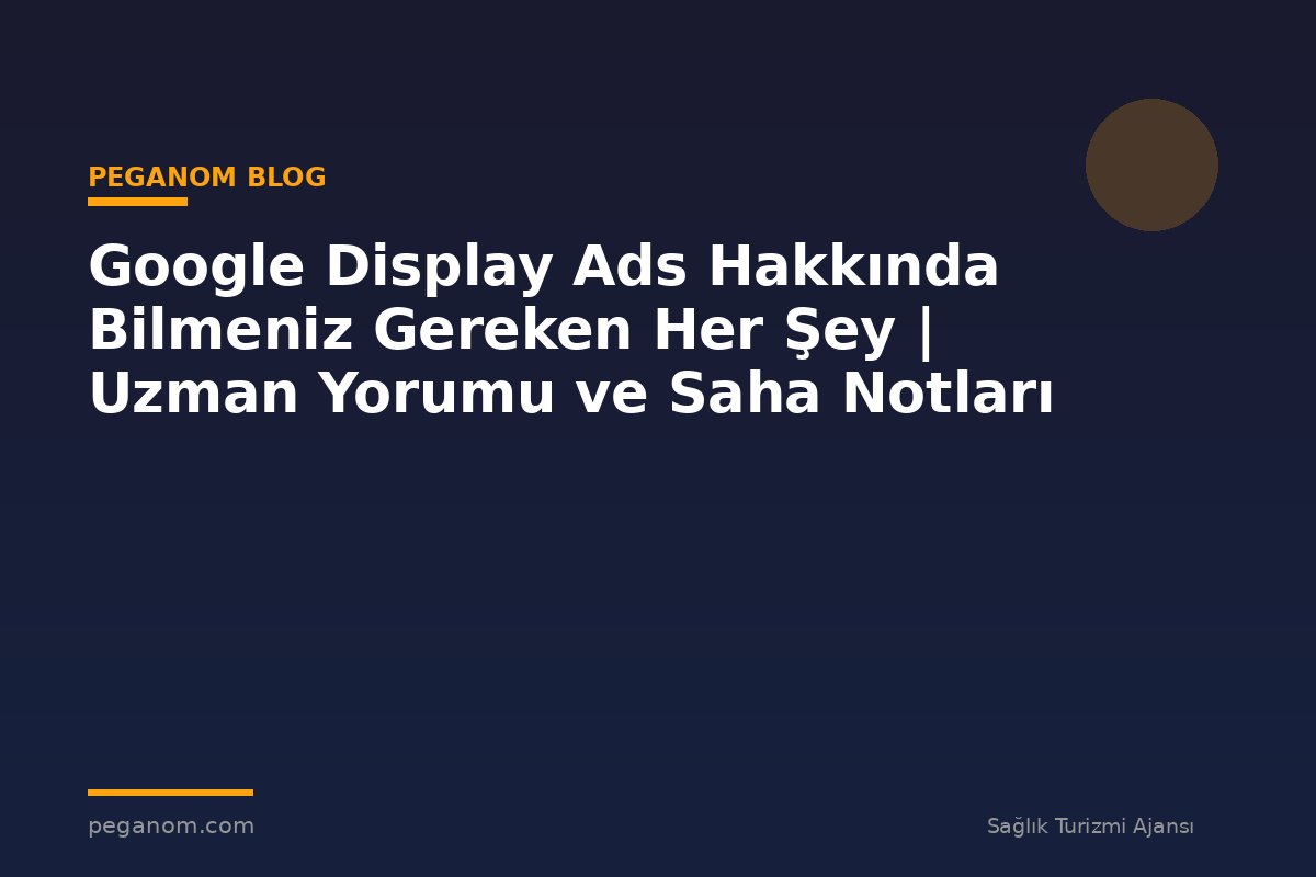 Google Display Ads Hakkında Bilmeniz Gereken Her Şey | Uzman Yorumu ve Saha Notları