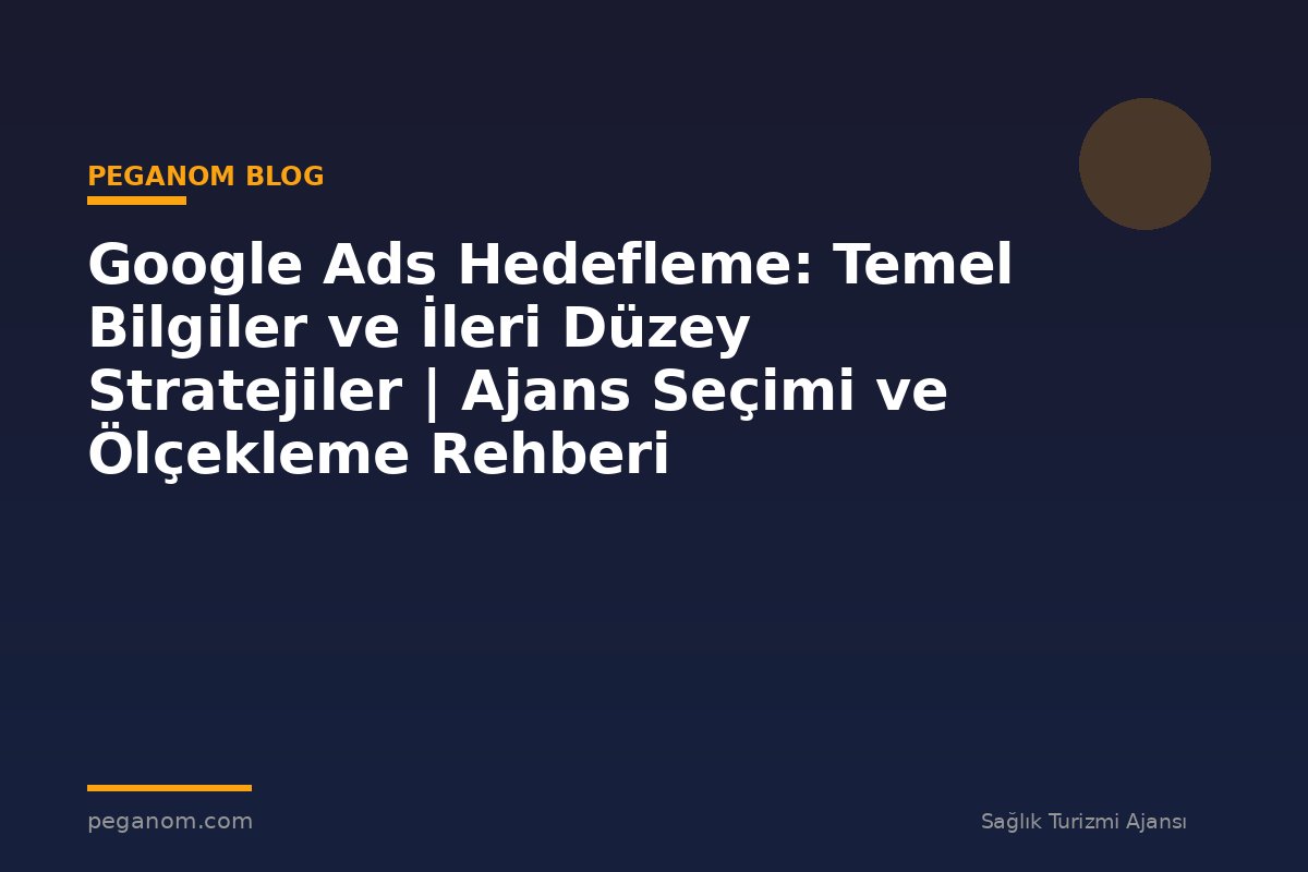 Google Ads Hedefleme: Temel Bilgiler ve İleri Düzey Stratejiler | Ajans Seçimi ve Ölçekleme Rehberi