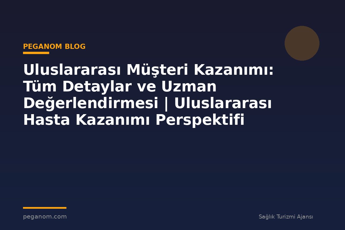 Uluslararası Müşteri Kazanımı: Tüm Detaylar ve Uzman Değerlendirmesi | Uluslararası Hasta Kazanımı Perspektifi