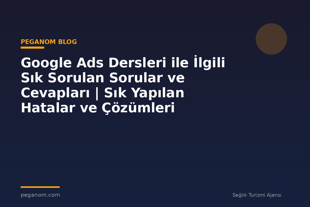 Google Ads Dersleri ile İlgili Sık Sorulan Sorular ve Cevapları | Sık Yapılan Hatalar ve Çözümleri