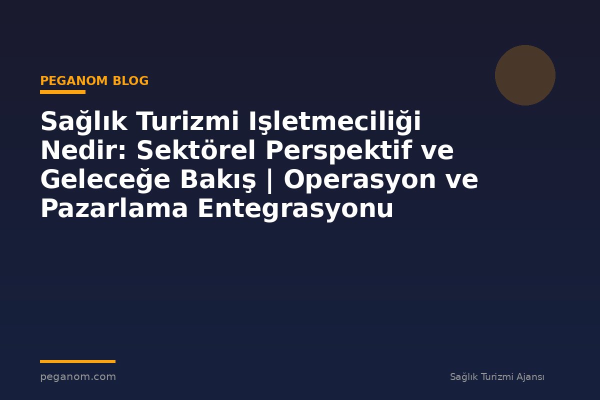 Sağlık Turizmi Işletmeciliği Nedir: Sektörel Perspektif ve Geleceğe Bakış | Operasyon ve Pazarlama Entegrasyonu
