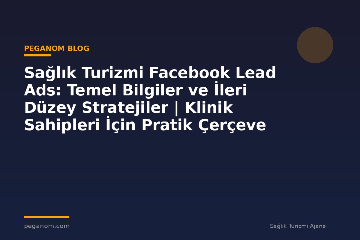 Sağlık Turizmi Facebook Lead Ads: Temel Bilgiler ve İleri Düzey Stratejiler | Klinik Sahipleri İçin Pratik Çerçeve