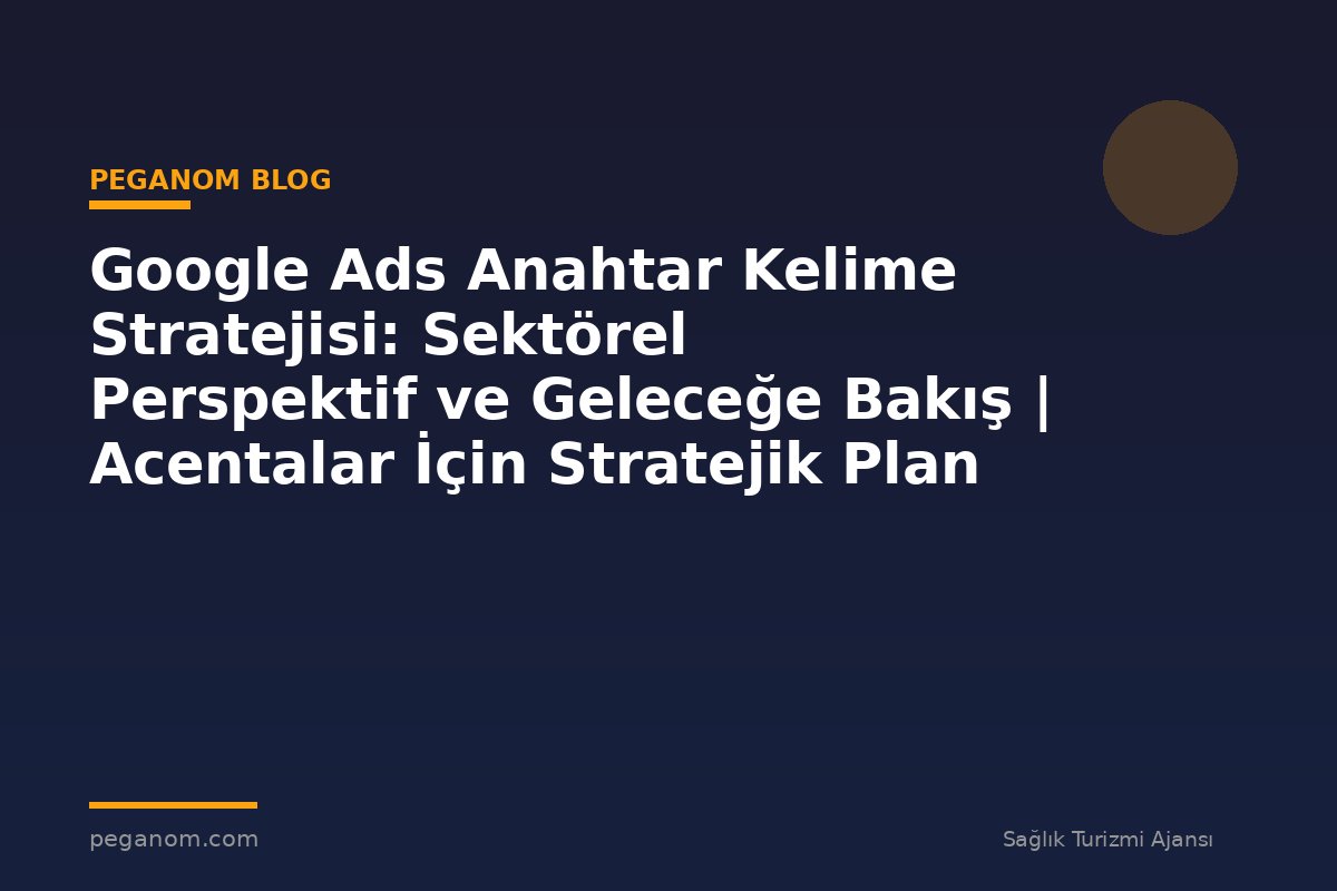 Google Ads Anahtar Kelime Stratejisi: Sektörel Perspektif ve Geleceğe Bakış | Acentalar İçin Stratejik Plan