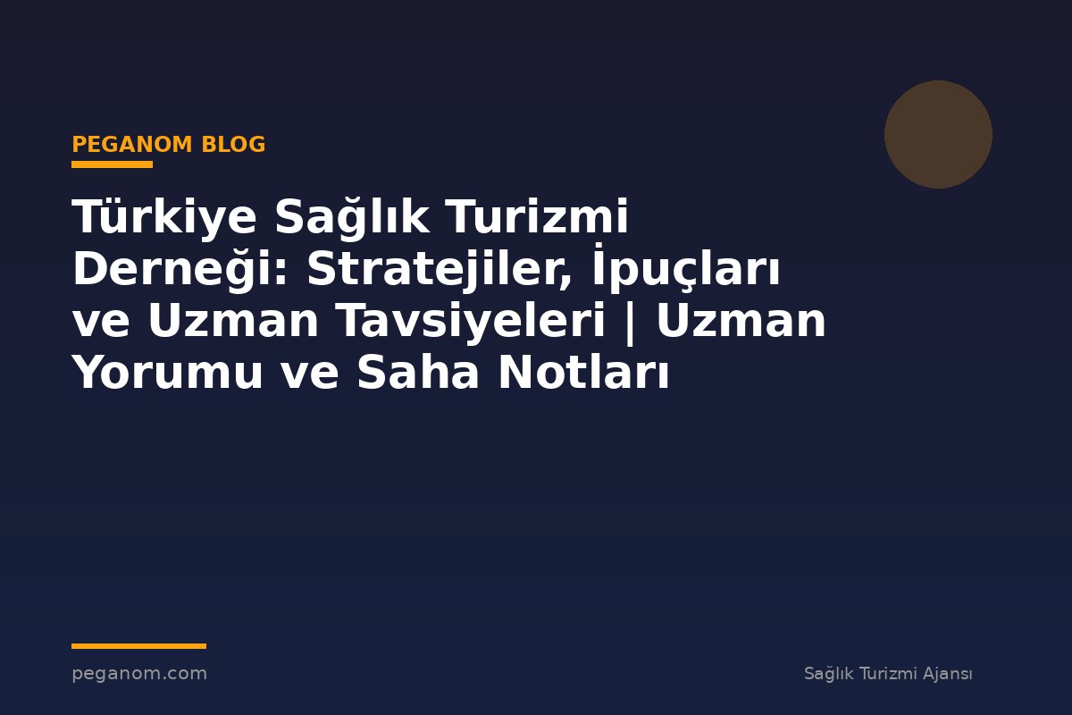 Türkiye Sağlık Turizmi Derneği: Stratejiler, İpuçları ve Uzman Tavsiyeleri | Uzman Yorumu ve Saha Notları