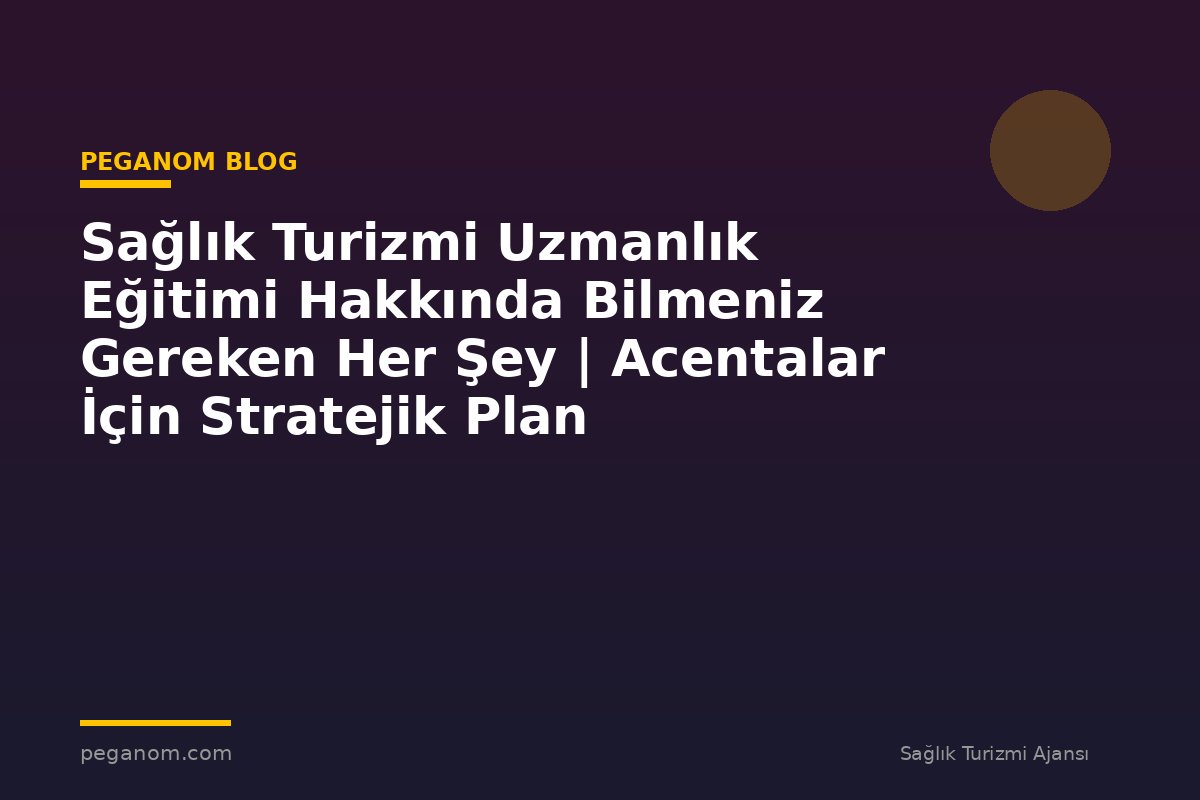 Sağlık Turizmi Uzmanlık Eğitimi Hakkında Bilmeniz Gereken Her Şey | Acentalar İçin Stratejik Plan