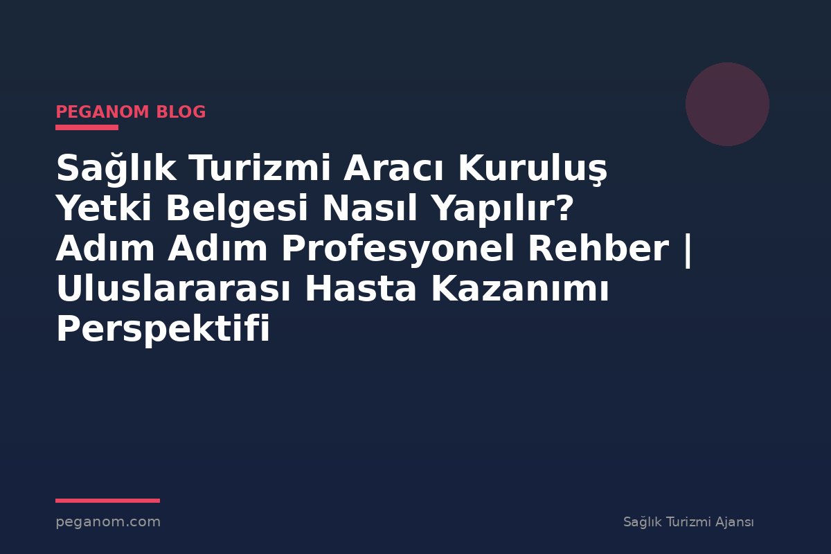 Sağlık Turizmi Aracı Kuruluş Yetki Belgesi Nasıl Yapılır? Adım Adım Profesyonel Rehber | Uluslararası Hasta Kazanımı Perspektifi