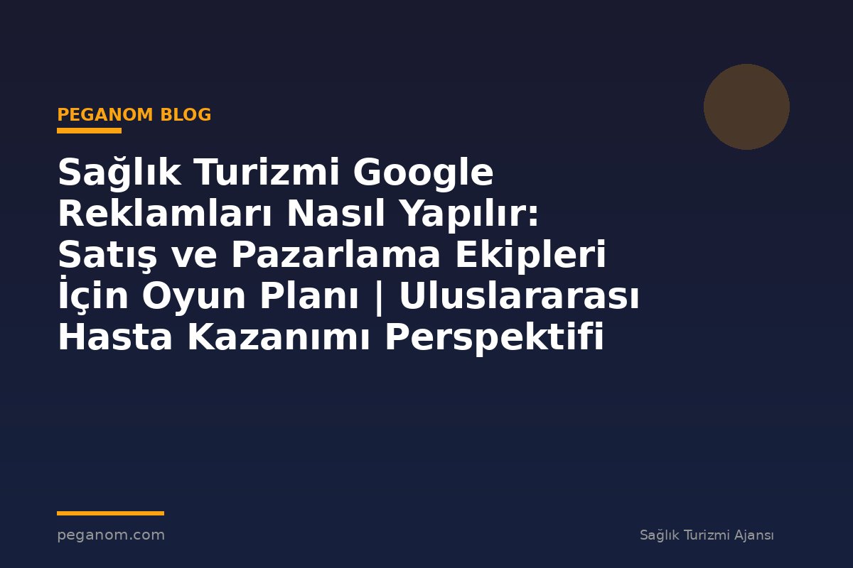 Sağlık Turizmi Google Reklamları Nasıl Yapılır: Satış ve Pazarlama Ekipleri İçin Oyun Planı | Uluslararası Hasta Kazanımı Perspektifi