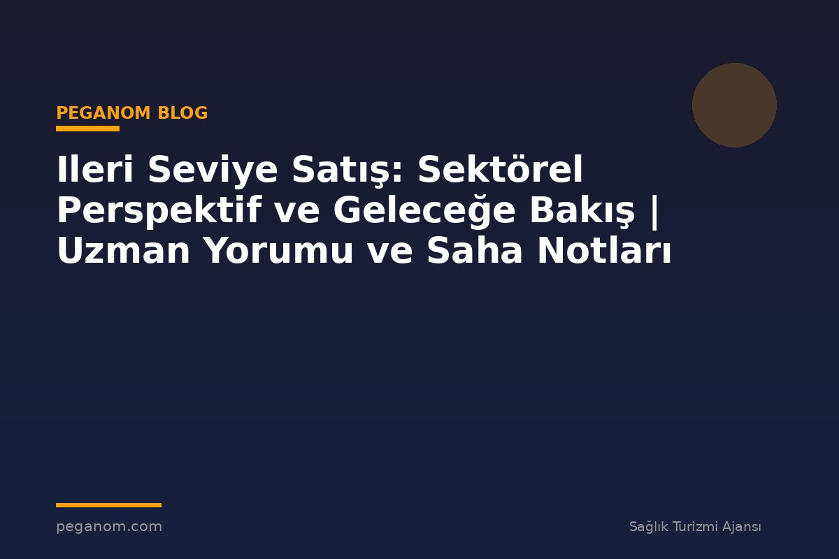 Ileri Seviye Satış: Sektörel Perspektif ve Geleceğe Bakış | Uzman Yorumu ve Saha Notları