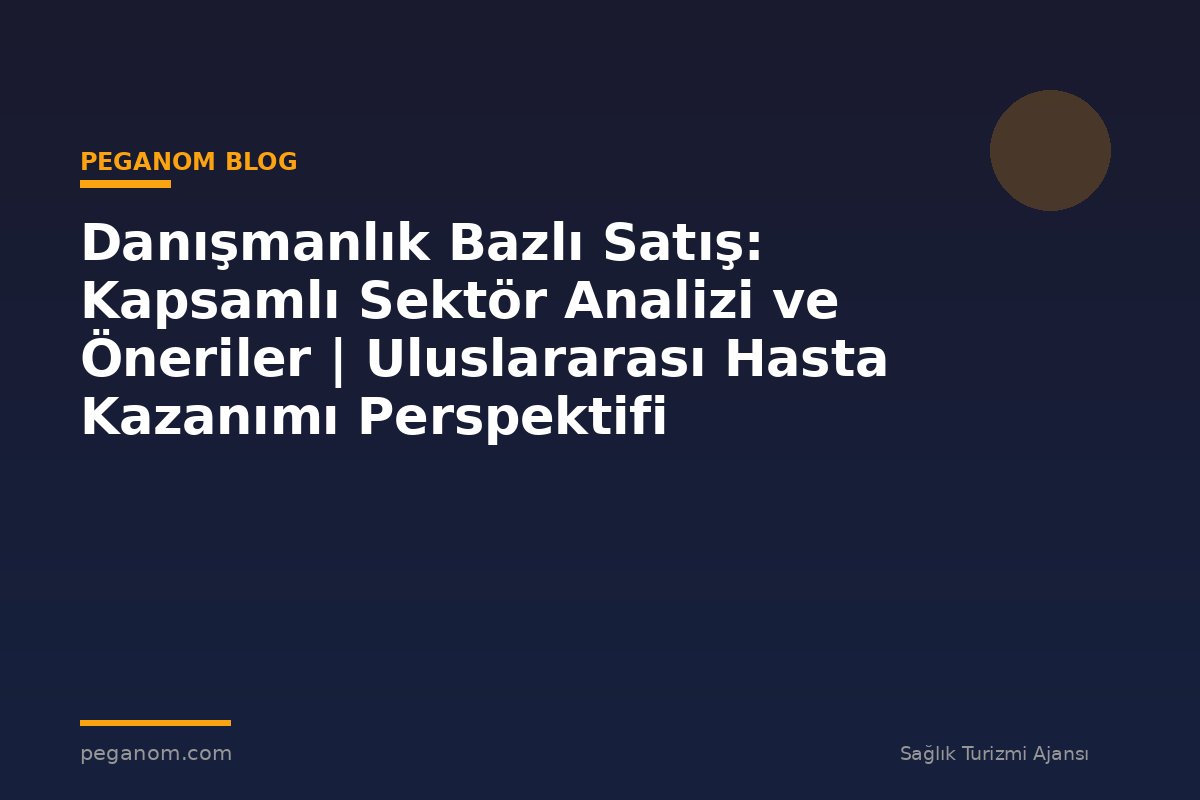 Danışmanlık Bazlı Satış: Kapsamlı Sektör Analizi ve Öneriler | Uluslararası Hasta Kazanımı Perspektifi
