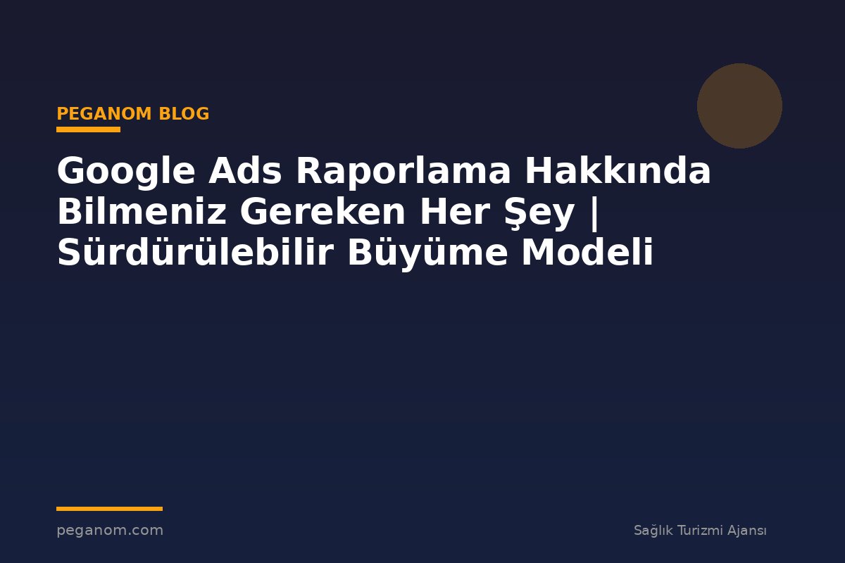 Google Ads Raporlama Hakkında Bilmeniz Gereken Her Şey | Sürdürülebilir Büyüme Modeli