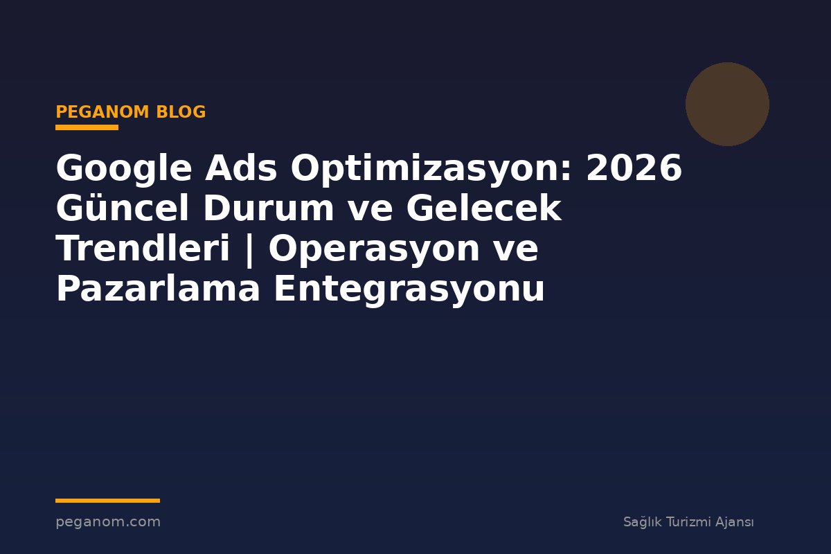 Google Ads Optimizasyon: 2026 Güncel Durum ve Gelecek Trendleri | Operasyon ve Pazarlama Entegrasyonu