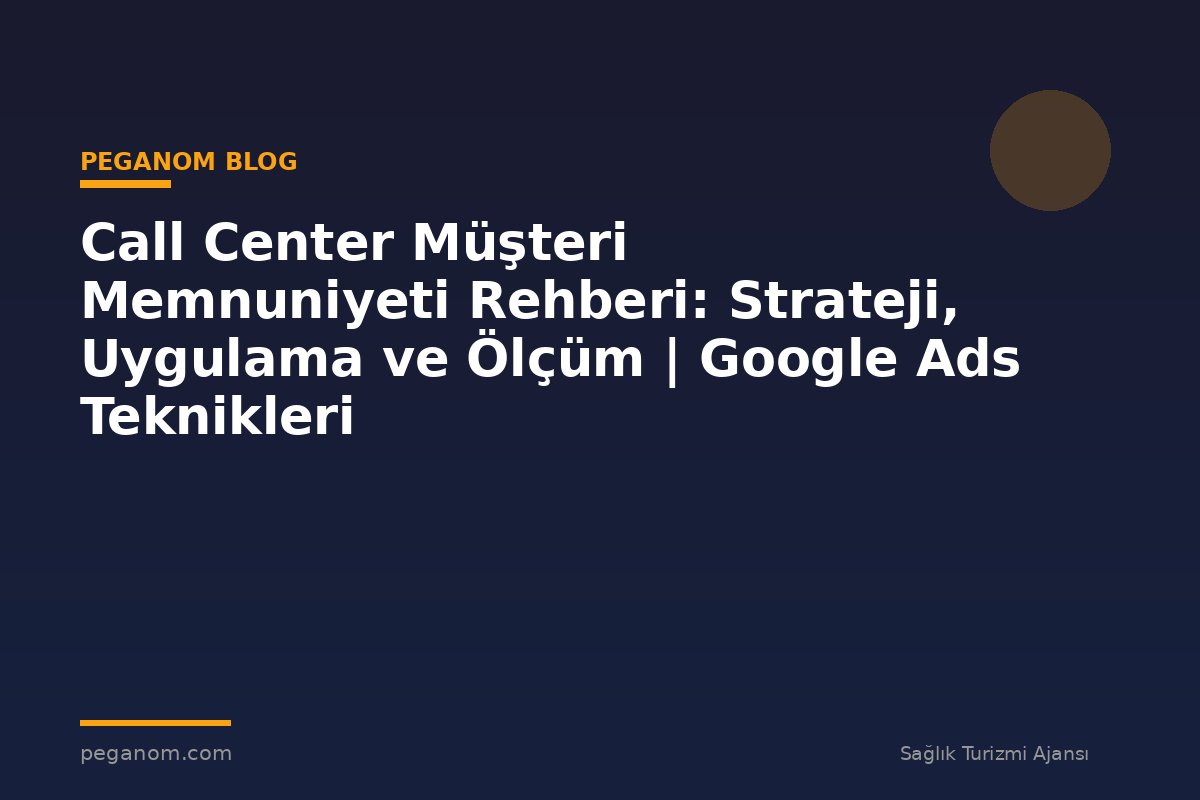 Call Center Müşteri Memnuniyeti Rehberi: Strateji, Uygulama ve Ölçüm | Google Ads Teknikleri