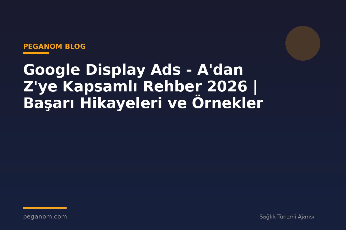 Google Display Ads - A'dan Z'ye Kapsamlı Rehber 2026 | Başarı Hikayeleri ve Örnekler