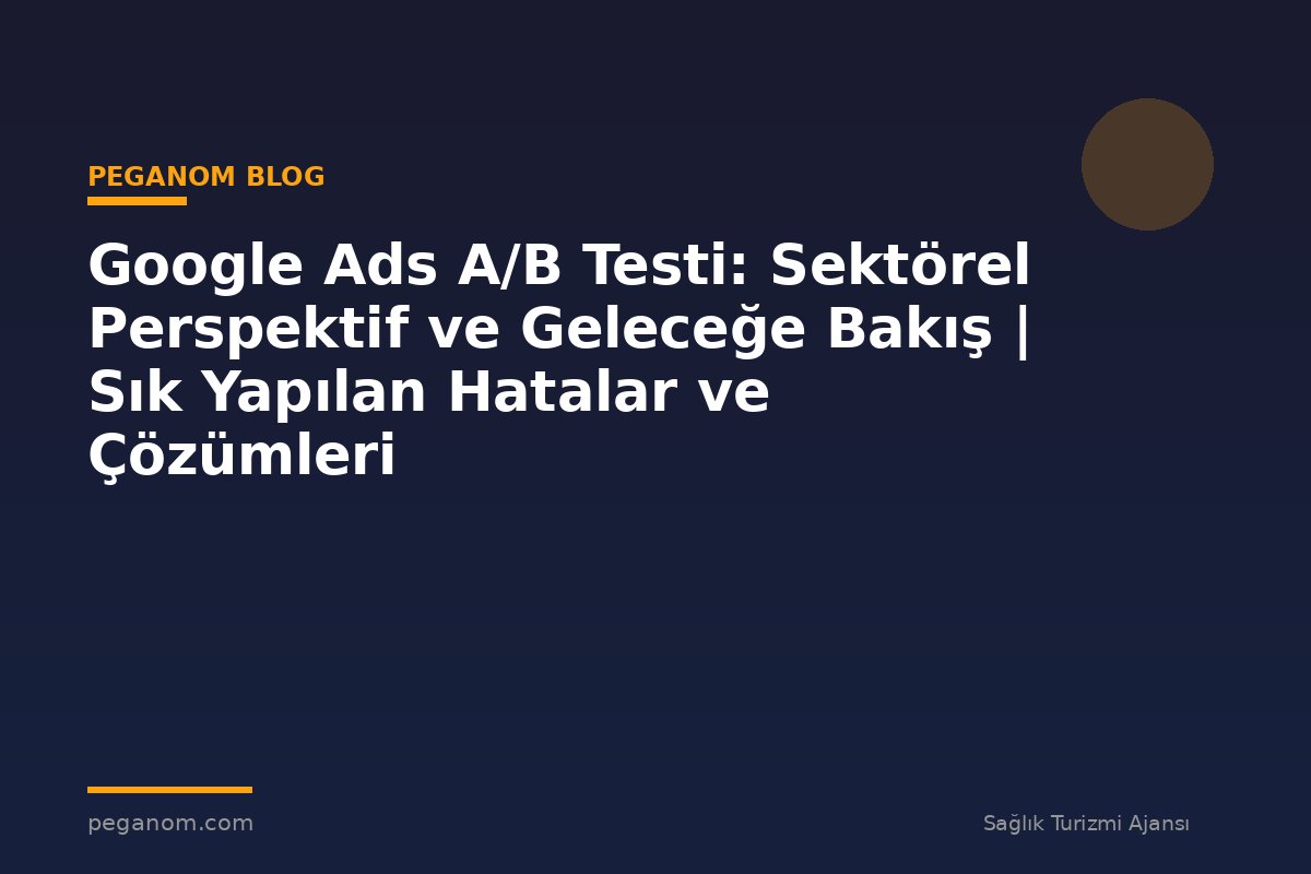 Google Ads A/B Testi: Sektörel Perspektif ve Geleceğe Bakış | Sık Yapılan Hatalar ve Çözümleri