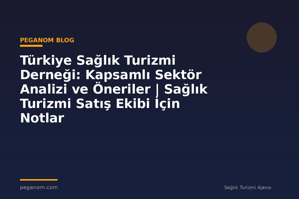 Türkiye Sağlık Turizmi Derneği: Kapsamlı Sektör Analizi ve Öneriler | Sağlık Turizmi Satış Ekibi İçin Notlar