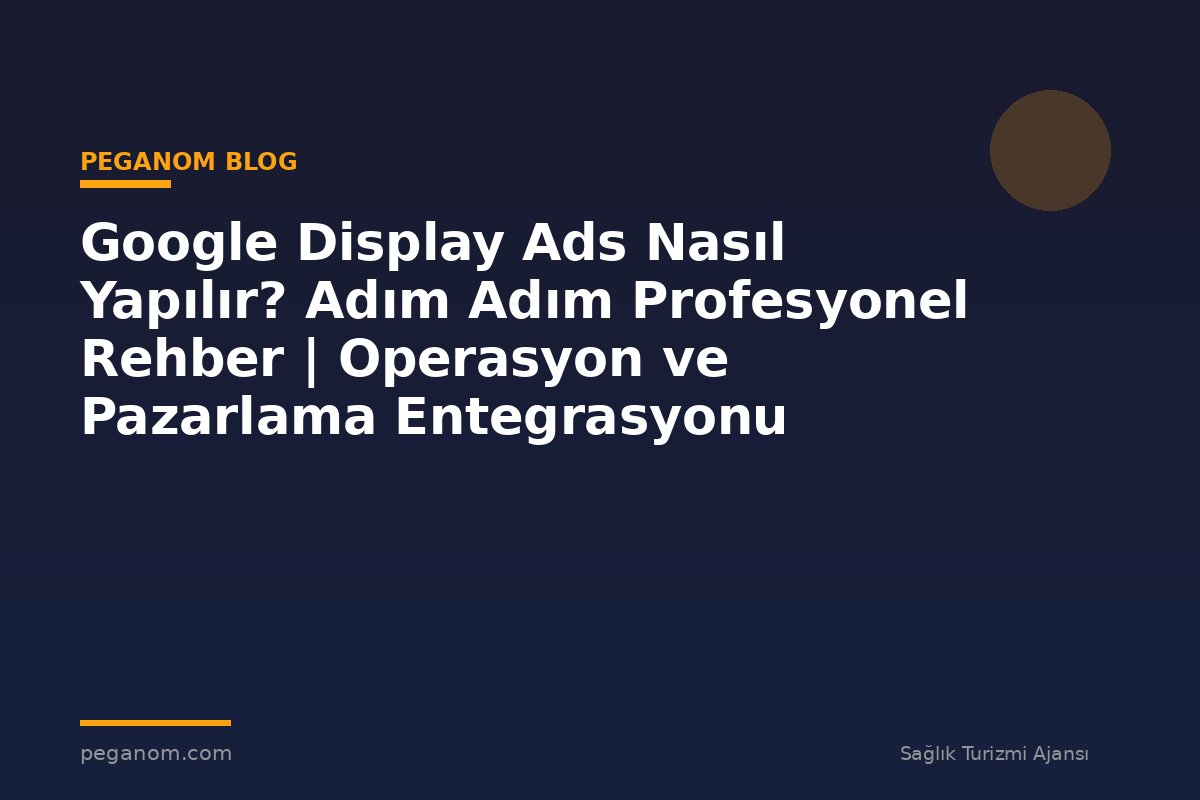 Google Display Ads Nasıl Yapılır? Adım Adım Profesyonel Rehber | Operasyon ve Pazarlama Entegrasyonu