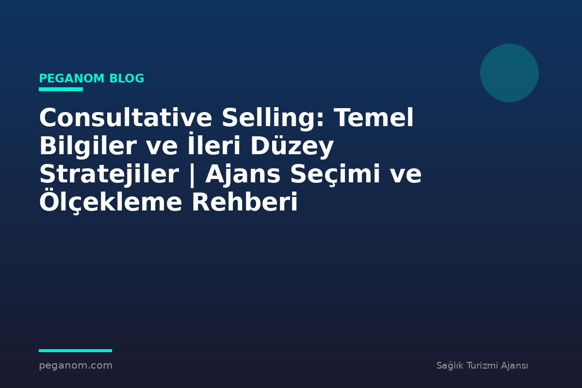 Consultative Selling: Temel Bilgiler ve İleri Düzey Stratejiler | Ajans Seçimi ve Ölçekleme Rehberi