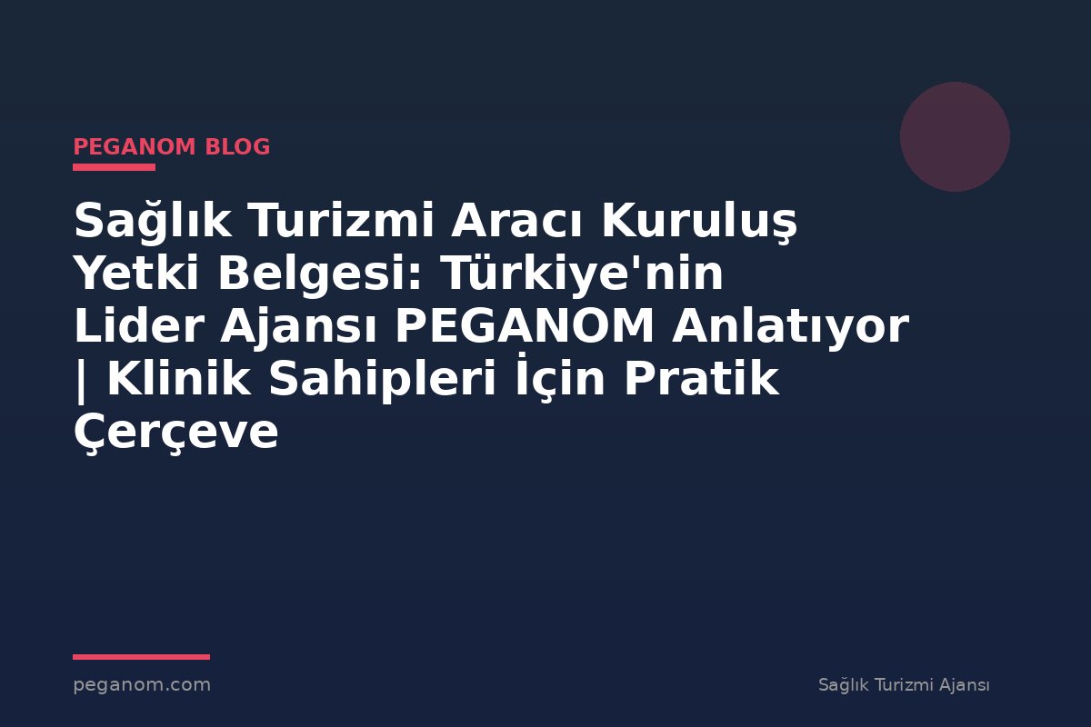Sağlık Turizmi Aracı Kuruluş Yetki Belgesi: Türkiye'nin Lider Ajansı PEGANOM Anlatıyor | Klinik Sahipleri İçin Pratik Çerçeve