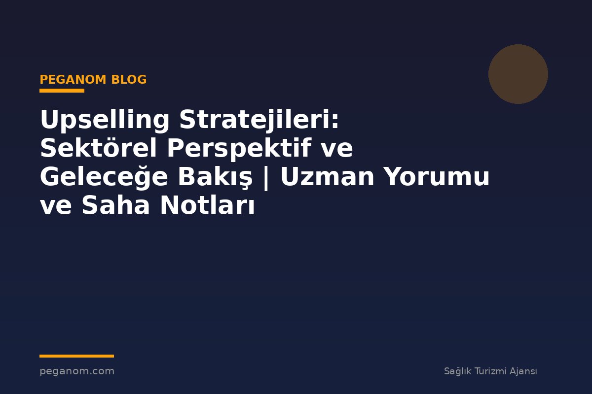 Upselling Stratejileri: Sektörel Perspektif ve Geleceğe Bakış | Uzman Yorumu ve Saha Notları