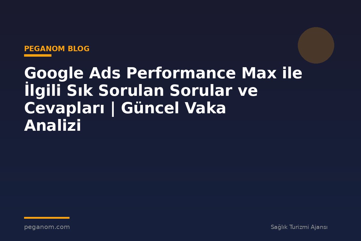 Google Ads Performance Max ile İlgili Sık Sorulan Sorular ve Cevapları | Güncel Vaka Analizi