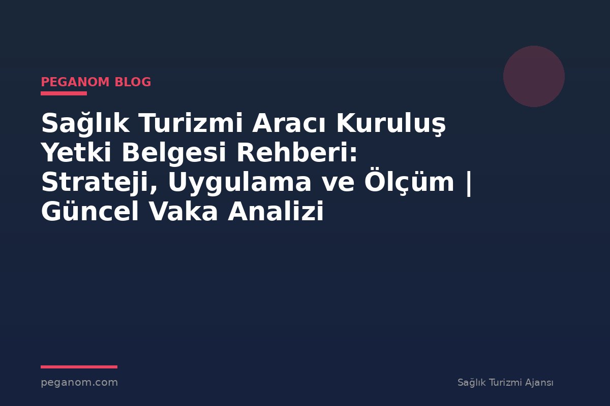 Sağlık Turizmi Aracı Kuruluş Yetki Belgesi Rehberi: Strateji, Uygulama ve Ölçüm | Güncel Vaka Analizi