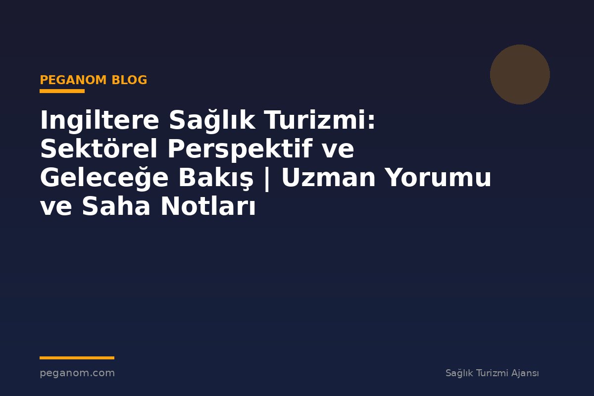Ingiltere Sağlık Turizmi: Sektörel Perspektif ve Geleceğe Bakış | Uzman Yorumu ve Saha Notları
